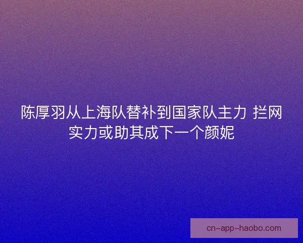 陈厚羽从上海队替补到国家队主力 拦网实力或助其成下一个颜妮 陈厚羽从上海队替补到国家队主力 拦网实力或助其成下一个颜妮