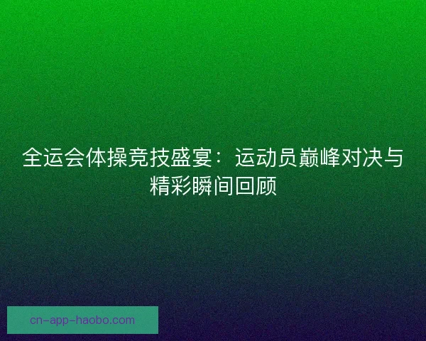 全运会体操竞技盛宴：运动员巅峰对决与精彩瞬间回顾