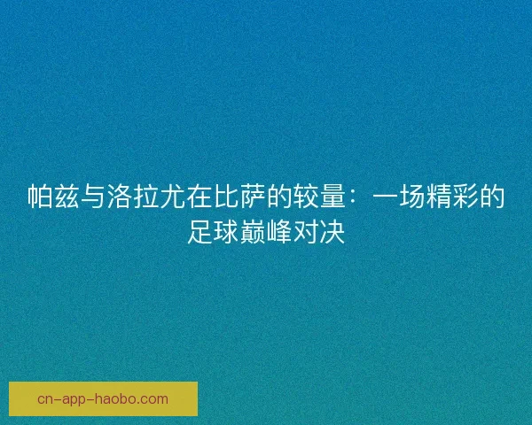 帕兹与洛拉尤在比萨的较量:一场精彩的足球巅峰对决 帕兹与洛拉尤在比萨的较量:一场精彩的足球巅峰对决