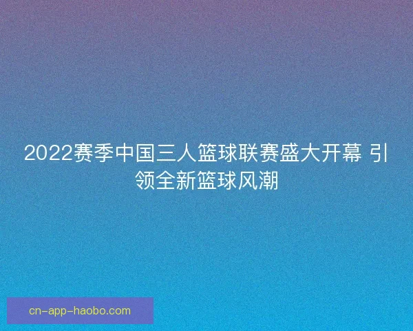 2022赛季中国三人篮球联赛盛大开幕 引领全新篮球风潮