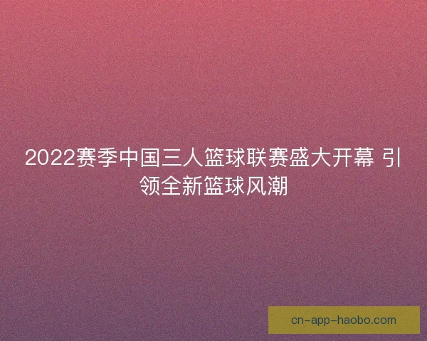 2022赛季中国三人篮球联赛盛大开幕 引领全新篮球风潮
