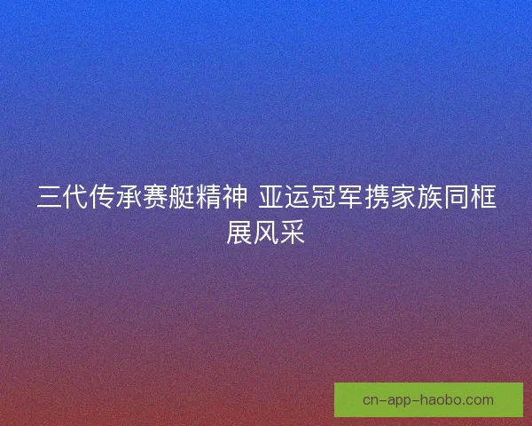 三代传承赛艇精神 亚运冠军携家族同框展风采