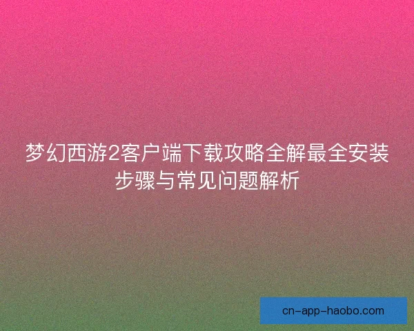 梦幻西游2客户端下载攻略全解最全安装步骤与常见问题解析