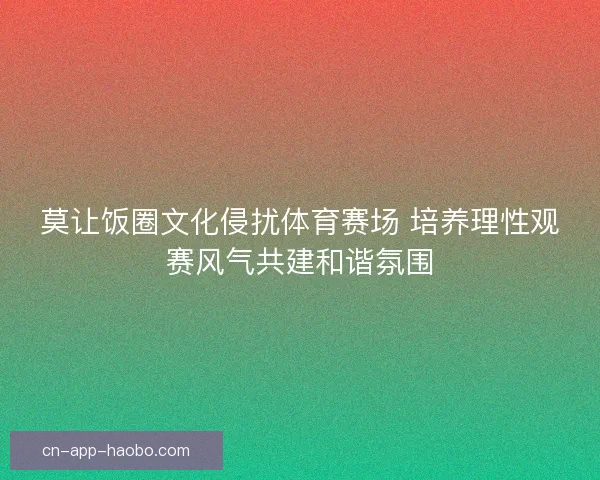 莫让饭圈文化侵扰体育赛场 培养理性观赛风气共建和谐氛围 莫让饭圈文化侵扰体育赛场 培养理性观赛风气共建和谐氛围