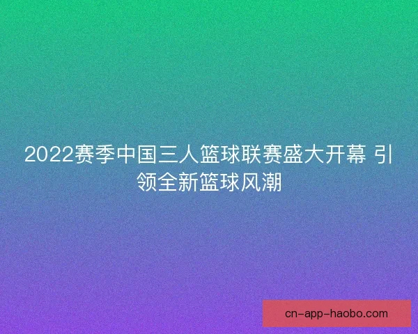 2022赛季中国三人篮球联赛盛大开幕 引领全新篮球风潮